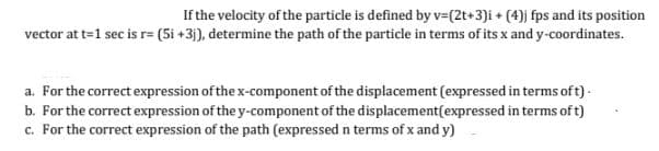 If the velocity of the particle is defined by v=(2t+3)i + (4)j fps and its position
vector at t=1 sec is r= (5i +3j), determine the path of the particle in terms of its x and y-coordinates.
a. For the correct expression of the x-component of the displacement (expressed in terms of t).
b. For the correct expression of the y-component of the displacement(expressed in terms of t)
c. For the correct expression of the path (expressed in terms of x and y)