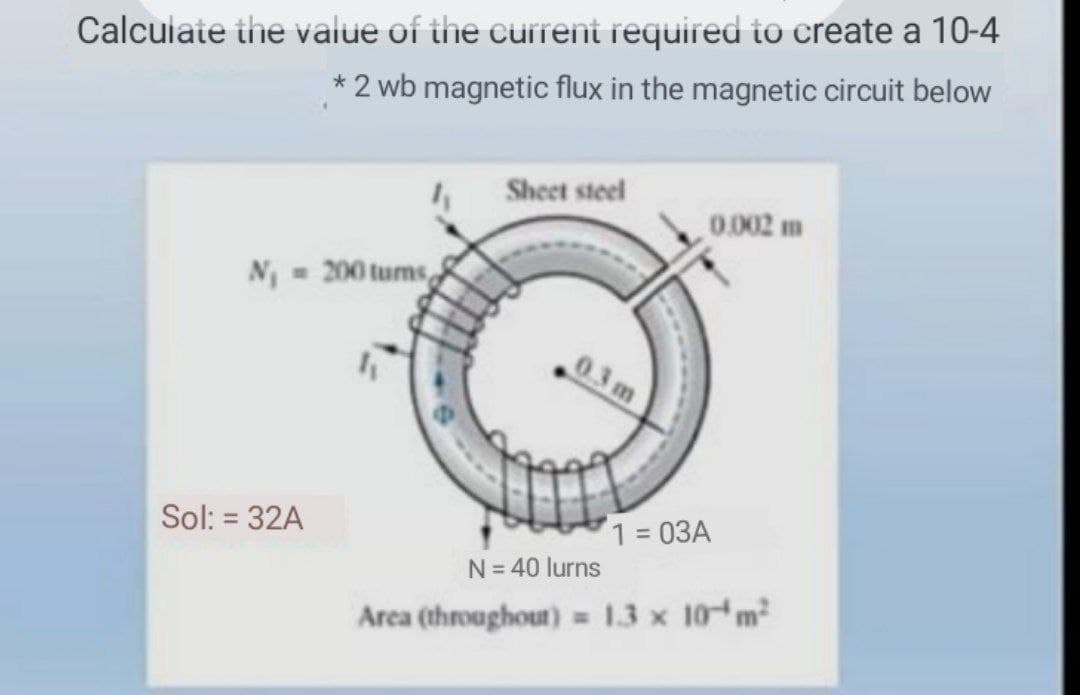 Calcuiate the value of the current required to create a 10-4
*2 wb magnetic flux in the magnetic circuit below
Sheet steel
0.002 m
N = 200 tums
03 m
Sol: = 32A
1 = 03A
%3D
N= 40 lurns
Arca (throughout) = 13 x 10 m2
