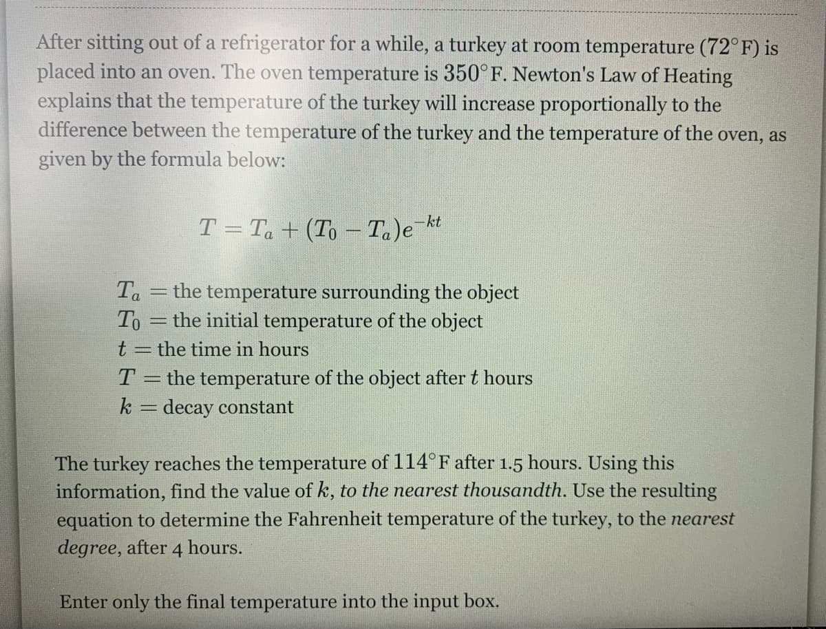 After sitting out of a refrigerator for a while, a turkey at room temperature (72° F) is
placed into an oven. The oven temperature is 350°F. Newton's Law of Heating
explains that the temperature of the turkey will increase proportionally to the
difference between the temperature of the turkey and the temperature of the oven, as
given by the formula below:
T = Ta + (To – T)e¯kt
Ta
the temperature surrounding the object
To =the initial temperature of the object
t = the time in hours
T.
the temperature of the object after t hours
k = decay constant
The turkey reaches the temperature of 114° F after 1.5 hours. Using this
information, find the value of k, to the nearest thousandth. Use the resulting
equation to determine the Fahrenheit temperature of the turkey, to the nearest
degree, after 4 hours.
Enter only the final temperature into the input box.
