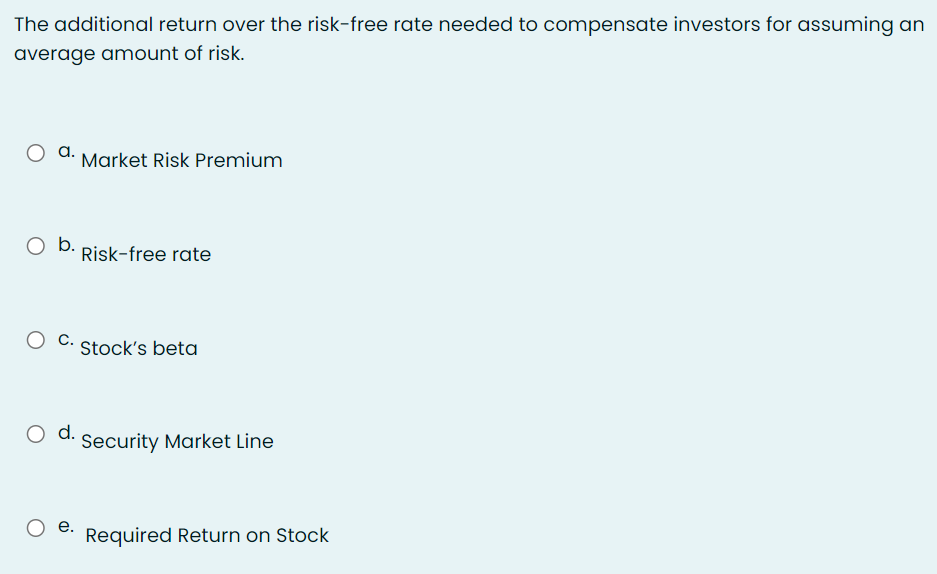 The additional return over the risk-free rate needed to compensate investors for assuming an
average amount of risk.
a.
Market Risk Premium
b.
Risk-free rate
С.
Stock's beta
O d.
Security Market Line
e.
Required Return on Stock
