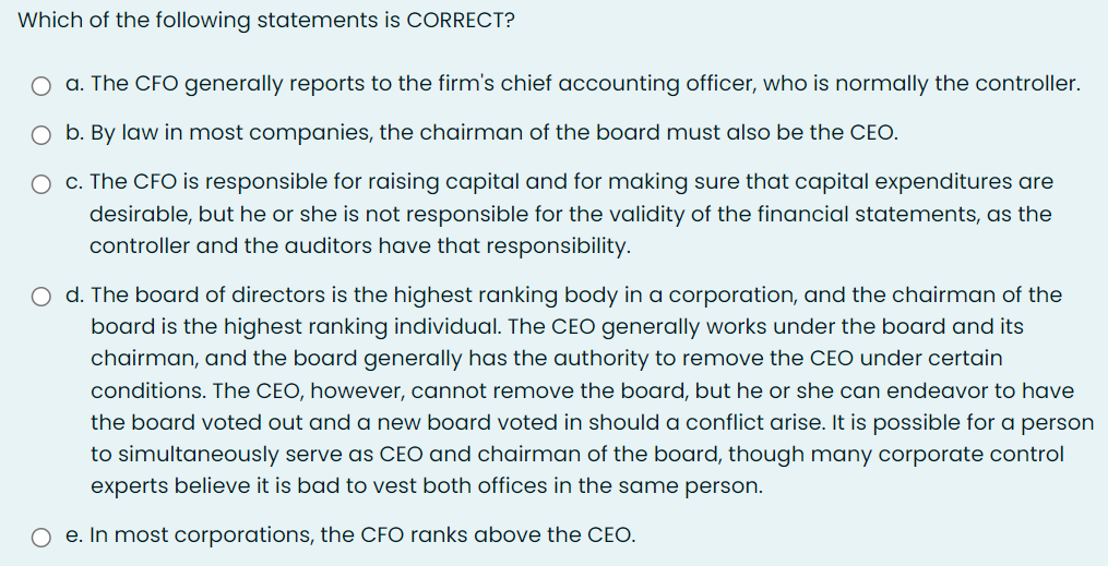 Which of the following statements is CORRECT?
O a. The CFO generally reports to the firm's chief accounting officer, who is normally the controller.
O b. By law in most companies, the chairman of the board must also be the CEO.
O c. The CFO is responsible for raising capital and for making sure that capital expenditures are
desirable, but he or she is not responsible for the validity of the financial statements, as the
controller and the auditors have that responsibility.
O d. The board of directors is the highest ranking body in a corporation, and the chairman of the
board is the highest ranking individual. The CEO generally works under the board and its
chairman, and the board generally has the authority to remove the CEO under certain
conditions. The CEO, however, cannot remove the board, but he or she can endeavor to have
the board voted out and a new board voted in should a conflict arise. It is possible for a person
to simultaneously serve as CEO and chairman of the board, though many corporate control
experts believe it is bad to vest both offices in the same person.
e. In most corporations, the CFO ranks above the CEO.

