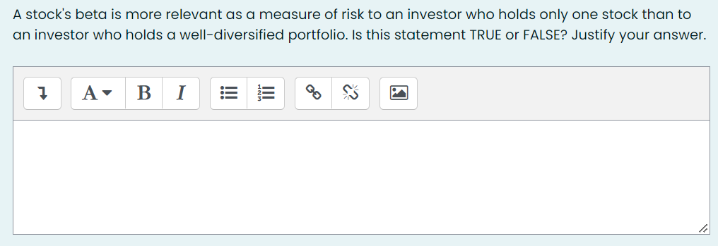 A stock's beta is more relevant as a measure of risk to an investor who holds only one stock than to
an investor who holds a well-diversified portfolio. Is this statement TRUE or FALSE? Justify your answer.
I
