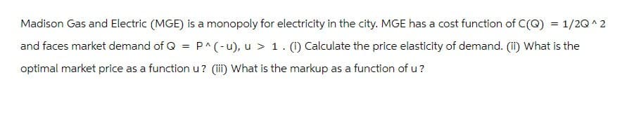 Madison Gas and Electric (MGE) is a monopoly for electricity in the city. MGE has a cost function of C(Q) = 1/2Q^2
and faces market demand of Q = P^(-u), u > 1. (1) Calculate the price elasticity of demand. (I) What is the
optimal market price as a function u? (iii) What is the markup as a function of u?