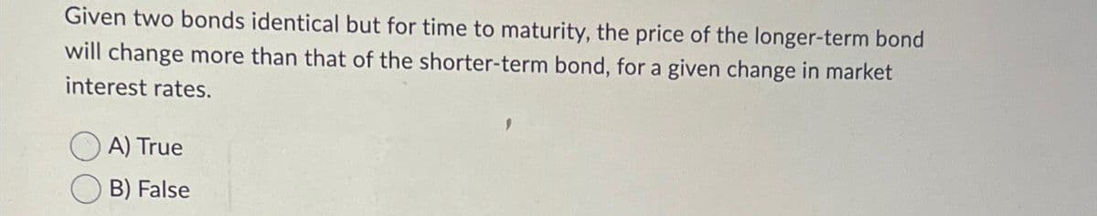 Given two bonds identical but for time to maturity, the price of the longer-term bond
will change more than that of the shorter-term bond, for a given change in market
interest rates.
A) True
B) False