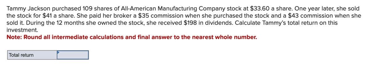 Tammy Jackson purchased 109 shares of All-American Manufacturing Company stock at $33.60 a share. One year later, she sold
the stock for $41 a share. She paid her broker a $35 commission when she purchased the stock and a $43 commission when she
sold it. During the 12 months she owned the stock, she received $198 in dividends. Calculate Tammy's total return on this
investment.
Note: Round all intermediate calculations and final answer to the nearest whole number.
Total return