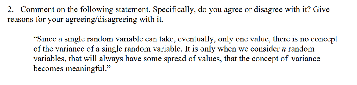 2. Comment on the following statement. Specifically, do you agree or disagree with it? Give
reasons for your agreeing/disagreeing with it.
"Since a single random variable can take, eventually, only one value, there is no concept
of the variance of a single random variable. It is only when we consider n random
variables, that will always have some spread of values, that the concept of variance
becomes meaningful."
