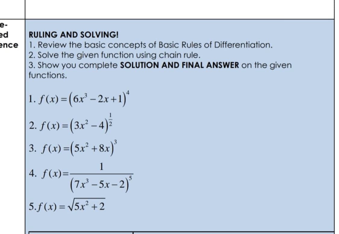 e-
ed
ence
RULING AND SOLVING!
1. Review the basic concepts of Basic Rules of Differentiation.
2. Solve the given function using chain rule.
3. Show you complete SOLUTION AND FINAL ANSWER on the given
functions.
1. f(x) = (6x³ - 2x+1)*
2. ƒ (x) = (3x² − 4) ²
3. f(x)=(5x² +8x)³
1
4. f(x)=-
(7x³-5x-2)
5.f(x)=√√5x² +2