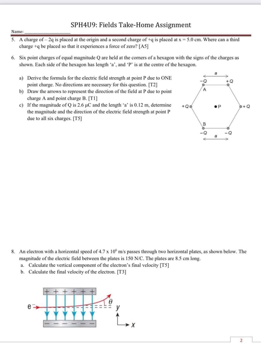 SPH4U9: Fields Take-Home Assignment
Name:
5. A charge of 2q is placed at the origin and a second charge of +q is placed at x = 5.0 cm. Where can a third
charge +q be placed so that it experiences a force of zero? [A5]
6. Six point charges of equal magnitude Q are held at the corners of a hexagon with the signs of the charges as
shown. Each side of the hexagon has length 'a', and 'P' is at the centre of the hexagon.
a
a) Derive the formula for the electric field strength at point P due to ONE
point charge. No directions are necessary for this question. [T2]
-Q
+Q
0
b) Draw the arrows to represent the direction of the field at P due to point
charge A and point charge B. [T1]
c) If the magnitude of Q is 2.6 µC and the length 'a' is 0.12 m, determine
the magnitude and the direction of the electric field strength at point P
due to all six charges. [T5]
a
8. An electron with a horizontal speed of 4.7 x 106 m/s passes through two horizontal plates, as shown below. The
magnitude of the electric field between the plates is 150 N/C. The plates are 8.5 cm long.
a. Calculate the vertical component of the electron's final velocity [T5]
b. Calculate the final velocity of the electron. [T3]
+++++
e
X
+QQ
A
B
-Q
●P
-Q
P+Q