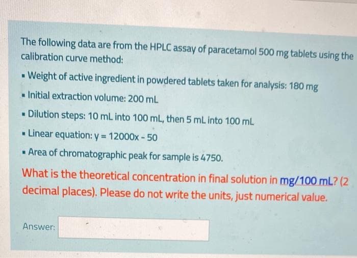 The following data are from the HPLC assay of paracetamol 500 mg tablets using the
calibration curve method:
- Weight of active ingredient in powdered tablets taken for analysis: 180 mg
• Initial extraction volume: 200 mL
- Dilution steps: 10 mL into 100 mL, then 5 mL into 100 mL
- Linear equation: y = 12000x - 50
%3!
- Area of chromatographic peak for sample is 4750.
What is the theoretical concentration in final solution in mg/100 mL? (2
decimal places). Please do not write the units, just numerical value.
Answer:
