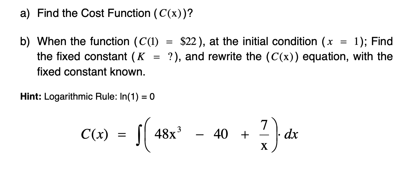 a) Find the Cost Function (C(x))?
b) When the function (C(1)
the fixed constant (K
$22 ), at the initial condition (x
?), and rewrite the (C(x)) equation, with the
1); Find
fixed constant known.
Hint: Logarithmic Rule: In(1) = 0
C(x) = [| 48x³
7
dx
+
40
