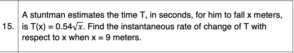 A stuntman estimates the time T, in seconds, for him to fall x meters,
15. is T(x) = 0.54Vx. Find the instantaneous rate of change of T with
respect to x when x =
%3D
9 meters.
