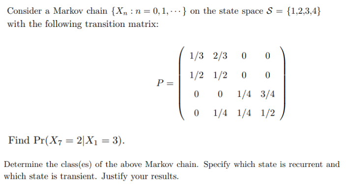 Consider a Markov chain {X, : n = 0, 1, - .-} on the state space S = {1,2,3,4}
with the following transition matrix:
1/3 2/3
1/2 1/2
P =
1/4 3/4
1/4 1/4 1/2
Find Pr(X7 = 2|X1 = 3).
%3D
Determine the class(es) of the above Markov chain. Specify which state is recurrent and
which state is transient. Justify your results.
