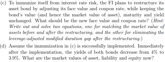 (c) To immunize itself from interest rate risk, the FI plans to restructure its
asset bond by adjusting its face value and coupon rate, while keeping the
bond's value (and hence the market value of asset), maturity and yield
unchanged. What should be the new face value and coupon rate? (Hint:
Write out and solve two equations, one for matching the market value of
assets before and after the restructuring, and the other for eliminating the
leverage-adjusted modified duration gap after the restructuring.)
(d) Assume the immunization in (c) is successfully implemented. Immediately
after the implementation, the yields of both bonds decrease from 4% to
3.9%. What are the market values of asset, liability and equity now?
