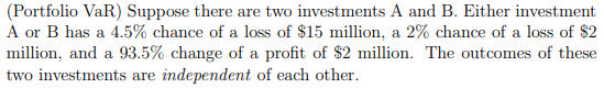 (Portfolio VaR) Suppose there are two investments A and B. Either investment
A or B has a 4.5% chance of a loss of $15 million, a 2% chance of a loss of $2
million, and a 93.5% change of a profit of $2 million. The outcomes of these
two investments are independent of each other.
