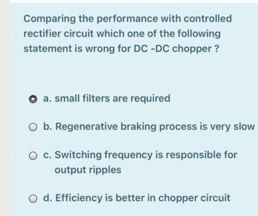 Comparing the performance with controlled
rectifier circuit which one of the following
statement is wrong for DC -DC chopper ?
a. small filters are required
O b. Regenerative braking process is very slow
O c. Switching frequency is responsible for
output ripples
O d. Efficiency is better in chopper circuit
