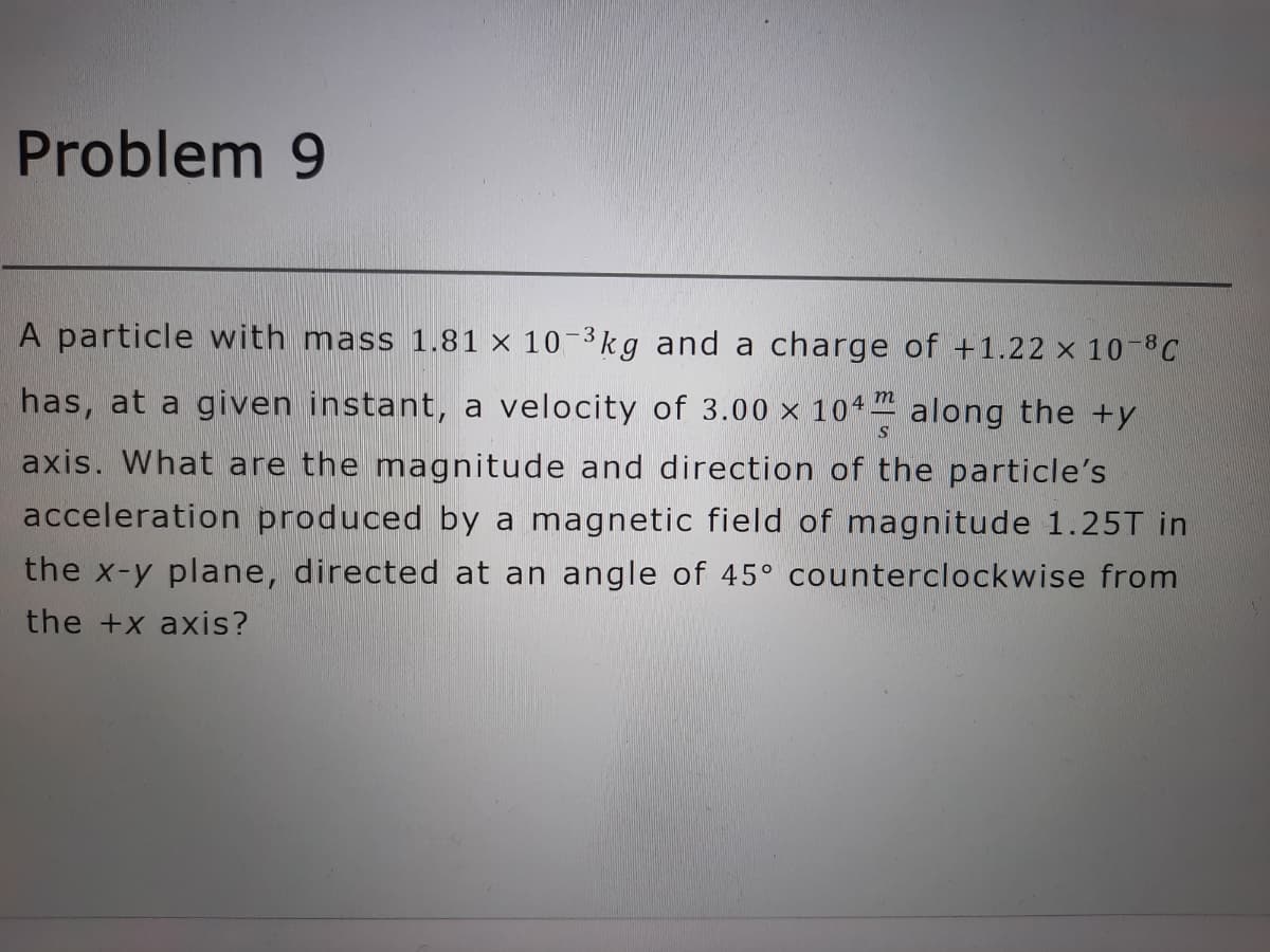 Problem 9
A particle with mass 1.81 × 10-3kg and a charge of +1.22 x 10-C
has, at a given instant, a velocity of 3.00 × 104 along the +y
axis. What are the magnitude and direction of the particle's
acceleration produced by a magnetic field of magnitude 1.25T in
the x-y plane, directed at an angle of 45° counterclockwise from
the +x axis?
