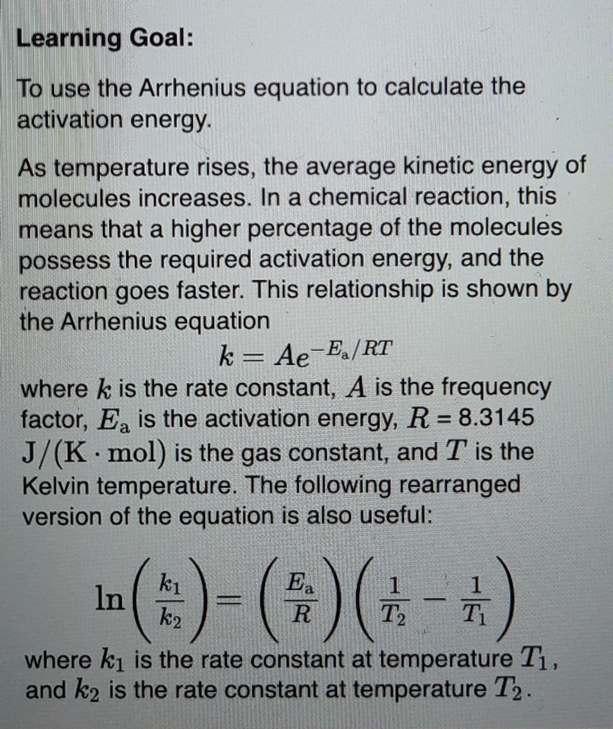 Learning Goal:
To use the Arrhenius equation to calculate the
activation energy.
As temperature rises, the average kinetic energy of
molecules increases. In a chemical reaction, this
means that a higher percentage of the molecules
possess the required activation energy, and the
reaction goes faster. This relationship is shown by
the Arrhenius equation
k = Ae E./RT
where k is the rate constant, A is the frequency
factor, E is the activation energy, R = 8.3145
J/(K mol) is the gas constant, and T is the
Kelvin temperature. The following rearranged
version of the equation is also useful:
k1
In
E.
R
T2
where ki is the rate constant at temperature T1,
and k2 is the rate constant at temperature T2.
