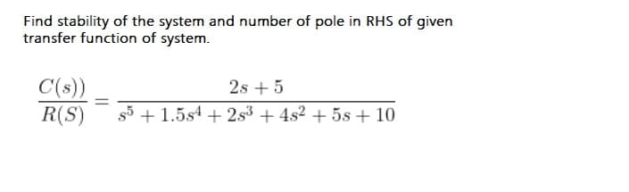 Find stability of the system and number of pole in RHS of given
transfer function of system.
C(s))
R(S)
2s + 5
s5 + 1.5s4 + 2s3 + 4s2 + 5s + 10
