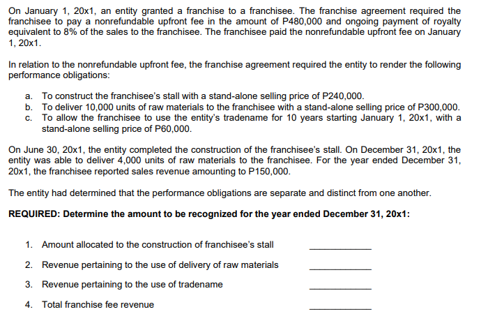 On January 1, 20x1, an entity granted a franchise to a franchisee. The franchise agreement required the
franchisee to pay a nonrefundable upfront fee in the amount of P480,000 and ongoing payment of royalty
equivalent to 8% of the sales to the franchisee. The franchisee paid the nonrefundable upfront fee on January
1, 20x1.
In relation to the nonrefundable upfront fee, the franchise agreement required the entity to render the following
performance obligations:
a. To construct the franchisee's stall with a stand-alone selling price of P240,000.
b. To deliver 10,000 units of raw materials to the franchisee with a stand-alone selling price of P300,000.
c. To allow the franchisee to use the entity's tradename for 10 years starting January 1, 20x1, with a
stand-alone selling price of P60,000.
On June 30, 20x1, the entity completed the construction of the franchisee's stall. On December 31, 20x1, the
entity was able to deliver 4,000 units of raw materials to the franchisee. For the year ended December 31,
20x1, the franchisee reported sales revenue amounting to P150,000.
The entity had determined that the performance obligations are separate and distinct from one another.
REQUIRED: Determine the amount to be recognized for the year ended December 31, 20x1:
1. Amount allocated to the construction of franchisee's stall
2. Revenue pertaining to the use of delivery of raw materials
3. Revenue pertaining to the use of tradename
4. Total franchise fee revenue
