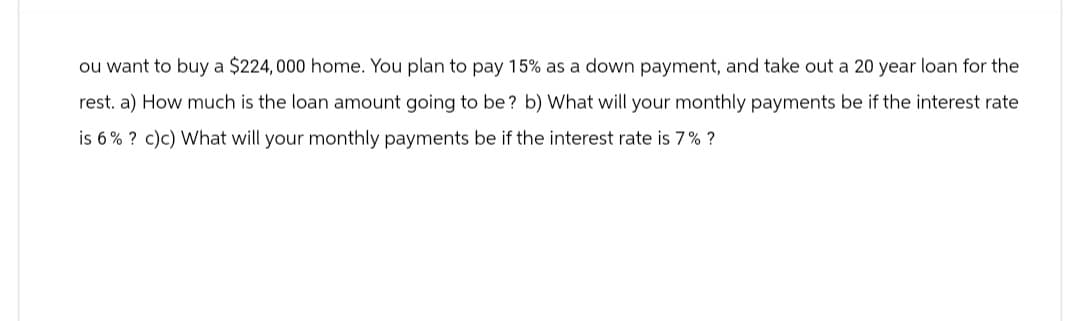 ou want to buy a $224,000 home. You plan to pay 15% as a down payment, and take out a 20 year loan for the
rest. a) How much is the loan amount going to be? b) What will your monthly payments be if the interest rate
is 6% ? c)c) What will your monthly payments be if the interest rate is 7%?