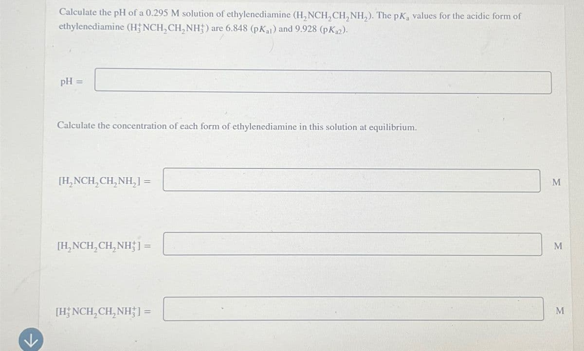 K
Calculate the pH of a 0.295 M solution of ethylenediamine (H₂NCH₂CH₂NH₂). The pKa values for the acidic form of
ethylenediamine (HFNCH₂CH₂NH3) are 6.848 (pKat) and 9.928 (pK₁2).
pH =
Calculate the concentration of each form of ethylenediamine in this solution at equilibrium.
[H₂NCH₂CH₂NH₂] =
[H₂NCH₂CH₂NH] =
[HNCH₂CH₂NH3] =
M
M
M