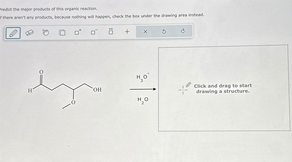 Predict the major products of this organic reaction.
If there aren't any products, because nothing will happen, check the box under the drawing area instead.
dz
H
OH
0:
+
X
H₂O
3
H₂O
2
3
Click and drag to start
drawing a structure.
