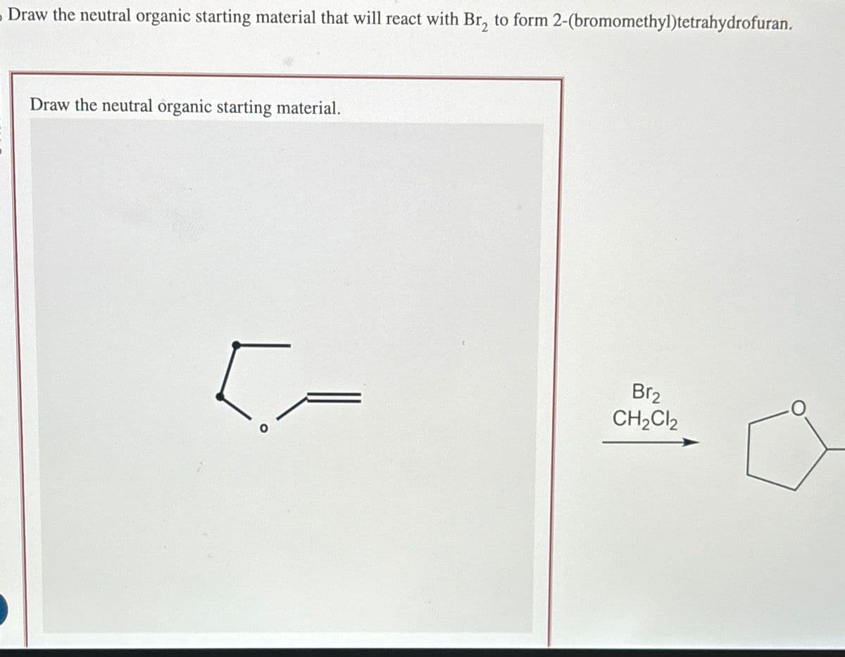 Draw the neutral organic starting material that will react with Br₂ to form 2-(bromomethyl)tetrahydrofuran.
Draw the neutral organic starting material.
[=
Br₂
CH₂Cl₂