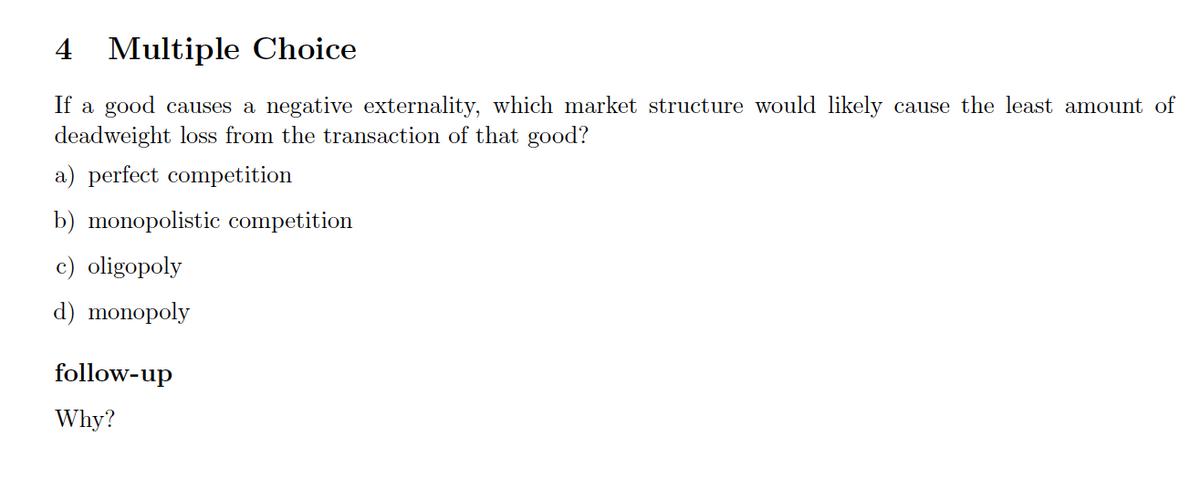4 Multiple Choice
If a good causes a negative externality, which market structure would likely cause the least amount of
deadweight loss from the transaction of that good?
a) perfect competition
b) monopolistic competition
c) oligopoly
d) monopoly
follow-up
Why?