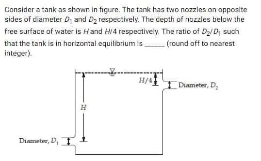 Consider a tank as shown in figure. The tank has two nozzles on opposite
sides of diameter D₁ and D₂ respectively. The depth of nozzles below the
free surface of water is H and H/4 respectively. The ratio of D₂/D₁ such
that the tank is in horizontal equilibrium is (round off to nearest
integer).
H
Diameter, D, ¹
H/41
Diameter, D₂