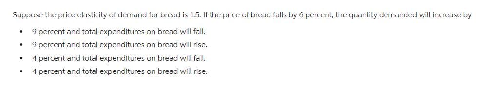 Suppose the price elasticity of demand for bread is 1.5. If the price of bread falls by 6 percent, the quantity demanded will increase by
9 percent and total expenditures on bread will fall.
9 percent and total expenditures on bread will rise.
4 percent and total expenditures on bread will fall.
4 percent and total expenditures on bread will rise.
.
●
.
●