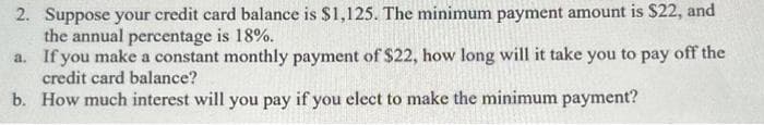 2. Suppose your credit card balance is $1,125. The minimum payment amount is $22, and
the annual percentage is 18%.
a. If you make a constant monthly payment of $22, how long will it take you to pay off the
credit card balance?
b. How much interest will you pay if you elect to make the minimum payment?