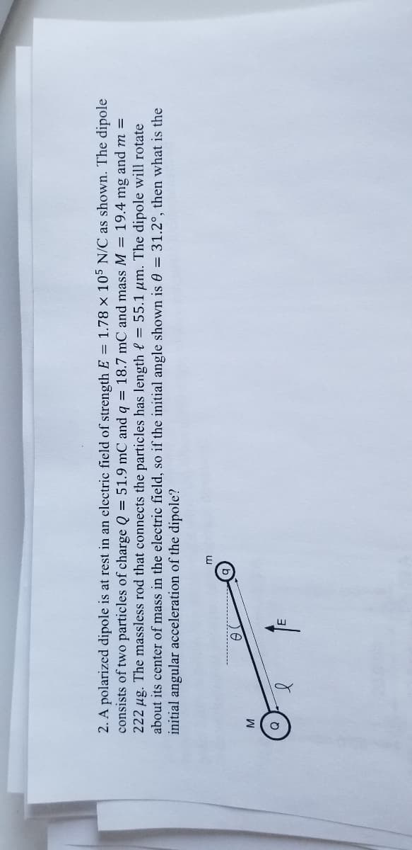 2. A polarized dipole is at rest in an electric field of strength E = 1.78 × 105 N/C as shown. The dipole
consists of two particles of charge Q = 51.9 mC and q = 18.7 mC and mass M = 19.4 mg and m =
222 µg. The massless rod that connects the particles has length e = 55.1 um. The dipole will rotate
about its center of mass in the electric field, so if the initial angle shown is 0 = 31.2°, then what is the
initial angular acceleration of the dipole?
W
