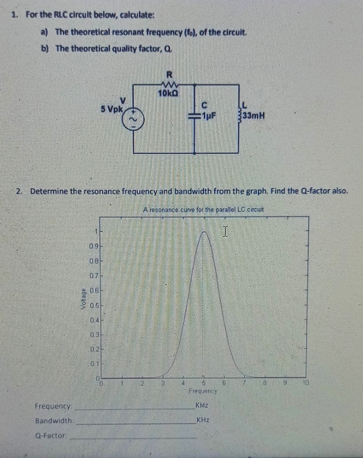 1. For the RLC circult below, calculate:
a) The theoretical resonant frequency (f), of the circuit.
b) The theoretical quality factor, Q
10kQ
5 Vpk
333mH
2. Determine the resonance frequency and bandwidth from the graph. Find the Q-factor also.
A reeonance curve for thb parallel LC circuit
09
0.7
06-
05-
04
03
02-
10
Frequency
Frequency
KHz
Bandwidth.
KHz
Q-Factor:
Votage
