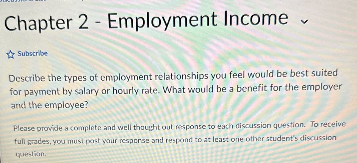 Chapter 2 - Employment Income
Subscribe
7
Describe the types of employment relationships you feel would be best suited
for payment by salary or hourly rate. What would be a benefit for the employer
and the employee?
Please provide a complete and well thought out response to each discussion question. To receive
full grades, you must post your response and respond to at least one other student's discussion
question.