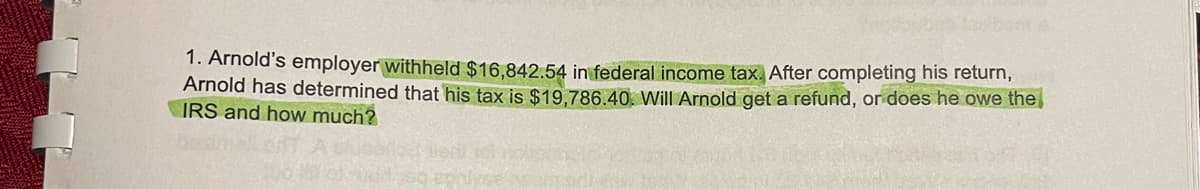 1. Arnold's employer withheld $16,842.54 in federal income tax. After completing his return,
Arnold has determined that his tax is $19,786.40. Will Arnold get a refund, does he owe the
IRS and how much?