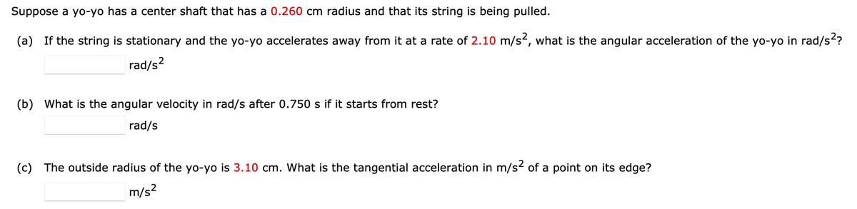 Suppose a yo-yo has a center shaft that has a 0.260 cm radius and that its string is being pulled.
(a) If the string is stationary and the yo-yo accelerates away from it at a rate of 2.10 m/s², what is the angular acceleration of the yo-yo in rad/s²?
rad/s²
(b) What is the angular velocity in rad/s after 0.750 s if it starts from rest?
rad/s
(c) The outside radius of the yo-yo is 3.10 cm. What is the tangential acceleration in m/s² of a point on its edge?
m/s²