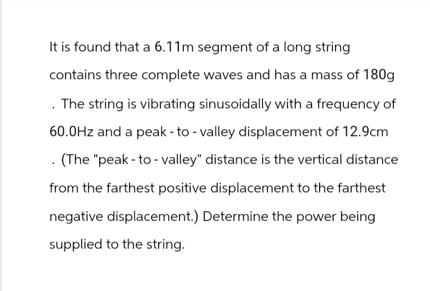 It is found that a 6.11m segment of a long string
contains three complete waves and has a mass of 180g
. The string is vibrating sinusoidally with a frequency of
60.0Hz and a peak - to - valley displacement of 12.9cm
. (The "peak to valley" distance is the vertical distance
from the farthest positive displacement to the farthest
negative displacement.) Determine the power being
supplied to the string.