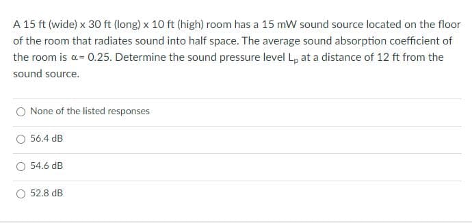 A 15 ft (wide) x 30 ft (long) x 10 ft (high) room has a 15 mW sound source located on the floor
of the room that radiates sound into half space. The average sound absorption coefficient of
the room is α= 0.25. Determine the sound pressure level Lp at a distance of 12 ft from the
sound source.
None of the listed responses
56.4 dB
54.6 dB
52.8 dB