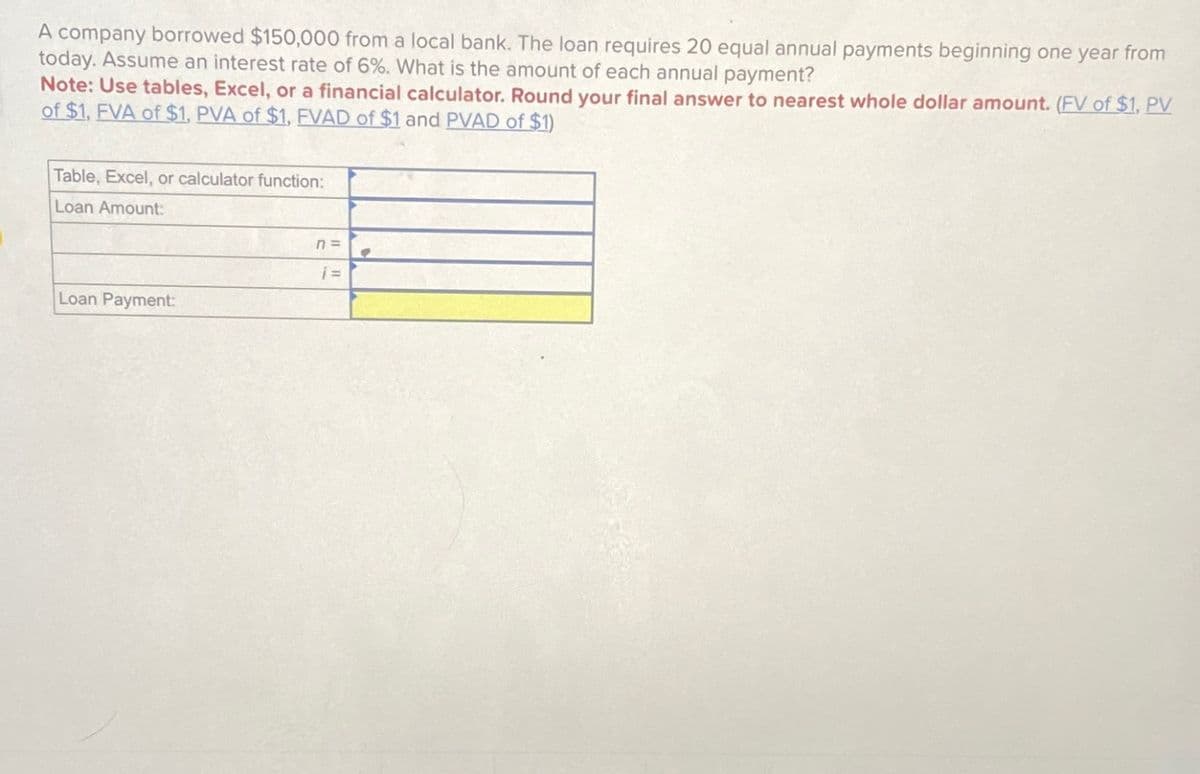 A company borrowed $150,000 from a local bank. The loan requires 20 equal annual payments beginning one year from
today. Assume an interest rate of 6%. What is the amount of each annual payment?
Note: Use tables, Excel, or a financial calculator. Round your final answer to nearest whole dollar amount. (FV of $1, PV
of $1, FVA of $1, PVA of $1, FVAD of $1 and PVAD of $1)
Table, Excel, or calculator function:
Loan Amount:
Loan Payment:
n=