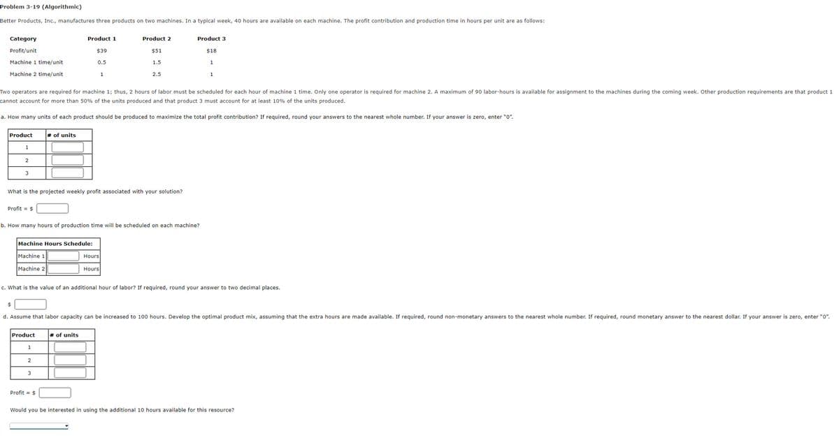 Problem 3-19 (Algorithmic)
Better Products, Inc., manufactures three products on two machines. In a typical week, 40 hours are available on each machine. The profit contribution and production time in hours per unit are as follows:
Category
Profit/unit
Machine 1 time/unit
Machine 2 time/unit
Product
1
2
3
Two operators are required for machine 1; thus, 2 hours of labor must be scheduled for each hour of machine 1 time. Only one operator is required for machine 2. A maximum of 90 labor-hours is available for assignment to the machines during the coming week. Other production requirements are that product 1
cannot account for more than 50% of the units produced and that product 3 must account for at least 10% of the units produced.
a. How many units of each product should be produced to maximize the total profit contribution? If required, round your answers the nearest whole number. If your answer is zero, enter "0".
Profit = $
$
Machine 2
What is the projected weekly profit associated with your solution?
Machine Hours Schedule:
Machine 1
# of units
Product
Product 1
b. How many hours of production time will be scheduled on each machine?
1
2
$39
0.5
3
Profit = $
1
c. What is the value of an additional hour of labor? If required, round your answer to two decimal places.
# of units
Product 2
$51
1.5
Hours
2.5
Hours
d. Assume that labor capacity can be increased to 100 hours. Develop the optimal product mix, assuming that the extra hours are made available. If required, round non-monetary answers to the nearest whole number. If required, round monetary answer to the nearest dollar. If your answer is zero, enter "0".
Product 3
$18
1
1
Would you be interested in using the additional 10 hours available for this resource?