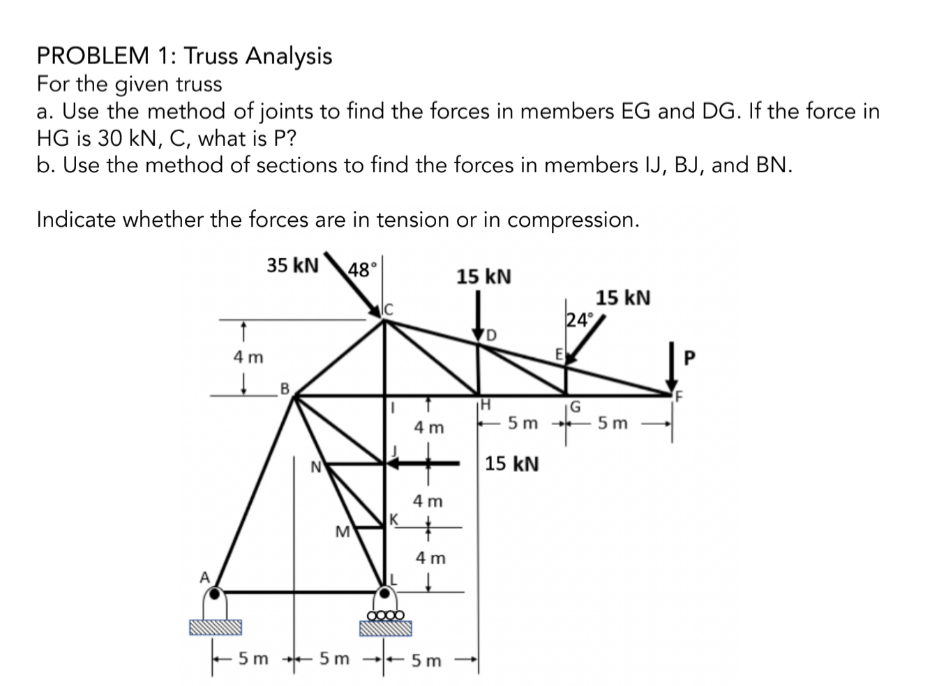 PROBLEM 1: Truss Analysis
For the given truss
a. Use the method of joints to find the forces in members EG and DG. If the force in
HG is 30 kN, C, what is P?
b. Use the method of sections to find the forces in members IJ, BJ, and BN.
Indicate whether the forces are in tension or in compression.
35 kN
1
4 m
↓
N
48°
M
c
4m
4m
4 m
-5m-+-5m --5m
15 kN
D
H
-5m
15 kN
24°
E
15 kN
G
→ 5m