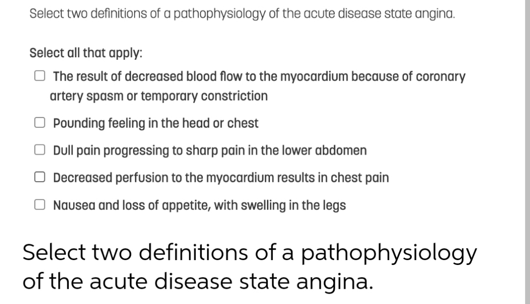 Select two definitions of a pathophysiology of the acute disease state angina.
Select all that apply:
O The result of decreased blood flow to the myocardium because of coronary
artery spasm or temporary constriction
Pounding feeling in the head or chest
Dull pain progressing to sharp pain in the lower abdomen
O Decreased perfusion to the myocardium results in chest pain
Nausea and loss of appetite, with swelling in the legs
Select two definitions of a pathophysiology
of the acute disease state angina.
