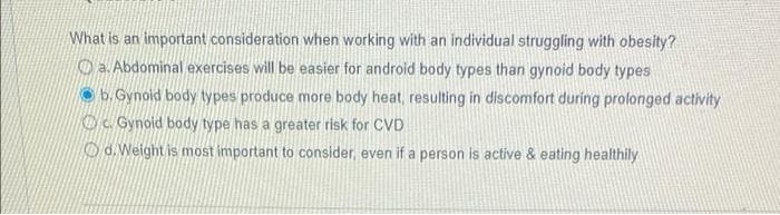 What is an important consideration when working with an individual struggling with obesity?
O a. Abdominal exercises will be easier for android body types than gynoid body types
O b. Gynoid body types produce more body heat, resulting in discomfort during prolonged activity
Oc. Gynoid body type has a greater risk for CVD
O d. Weight is most important to consider, even if a person is active & eating healthily
