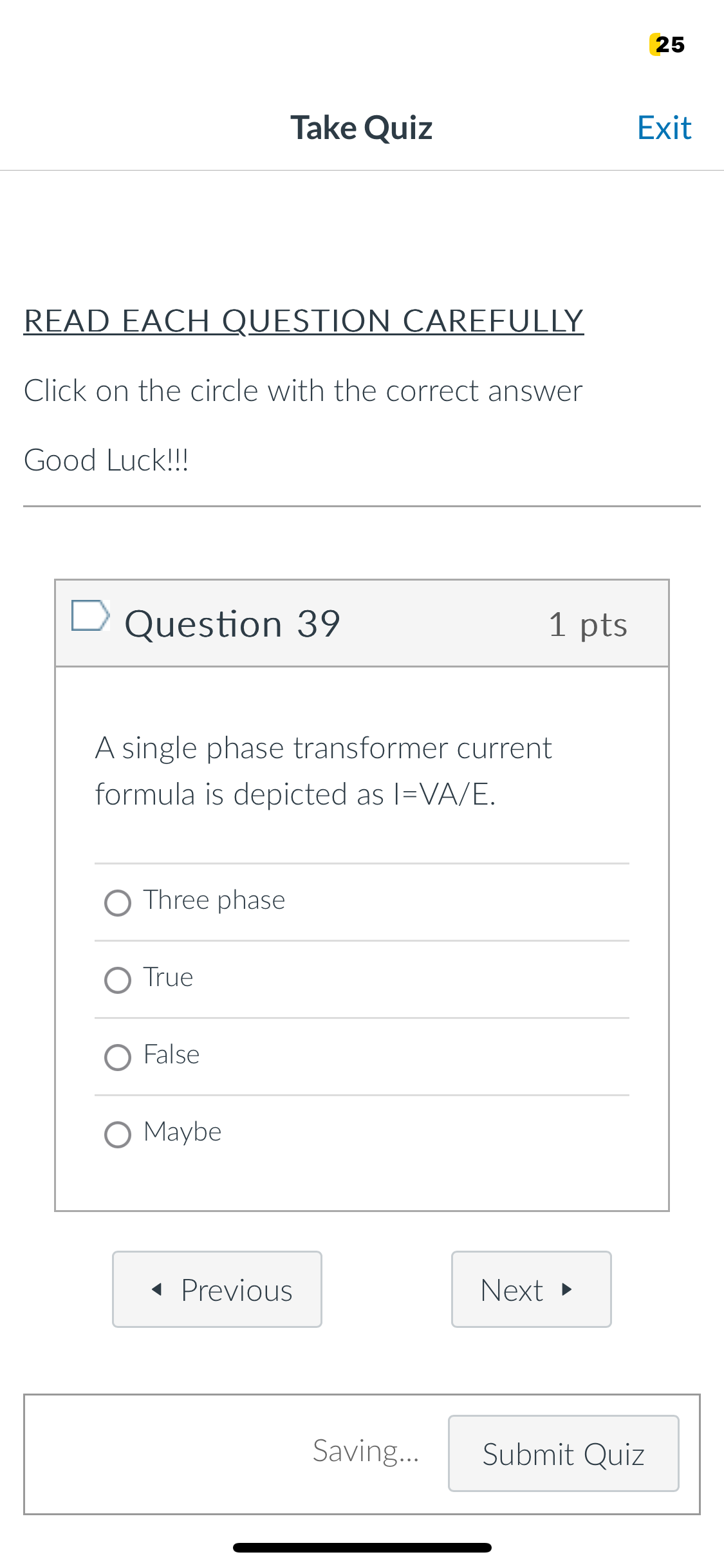 25
Take Quiz
Exit
READ EACH QUESTION CAREFULLY
Click on the circle with the correct answer
Good Luck!!!
Question 39
1 pts
A single phase transformer current
formula is depicted as I=VA/E.
○ Three phase
O True
O False
O Maybe
◄ Previous
Next ▸
Saving...
Submit Quiz