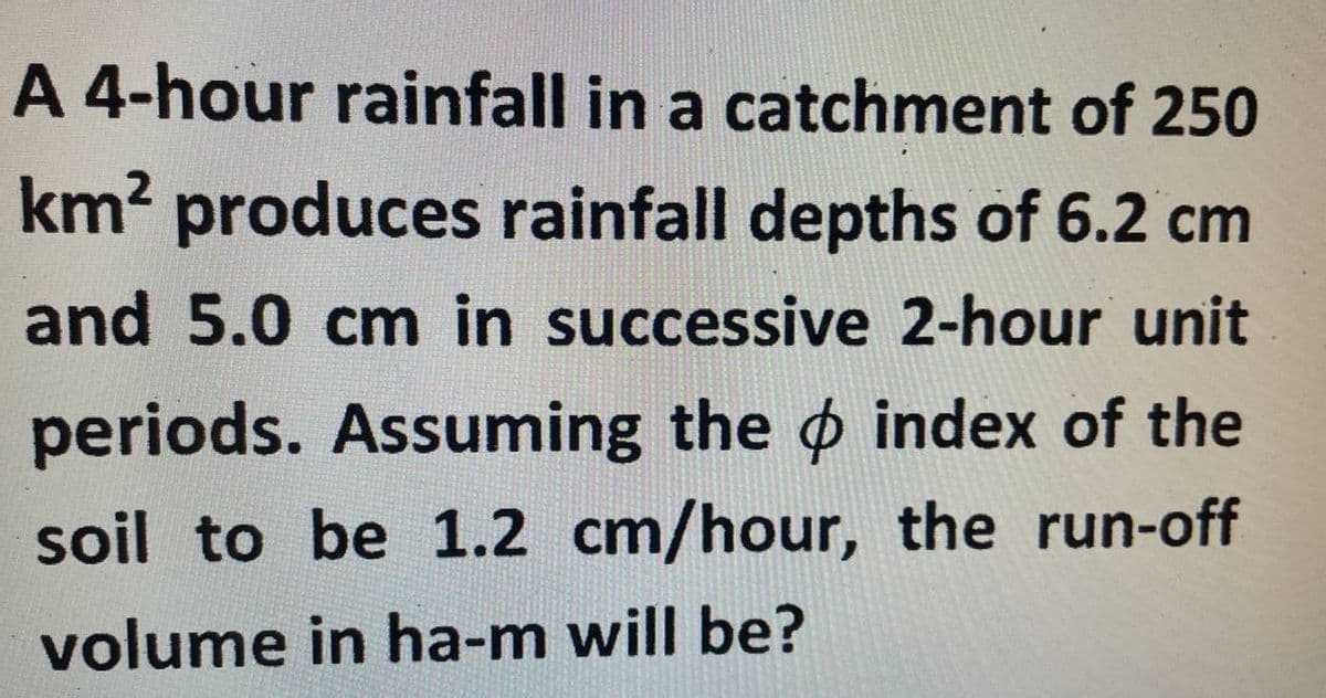 A 4-hour rainfall in a catchment of 250
km² produces rainfall depths of 6.2 cm
and 5.0 cm in successive 2-hour unit
periods. Assuming the index of the
soil to be 1.2 cm/hour, the run-off
volume in ha-m will be?