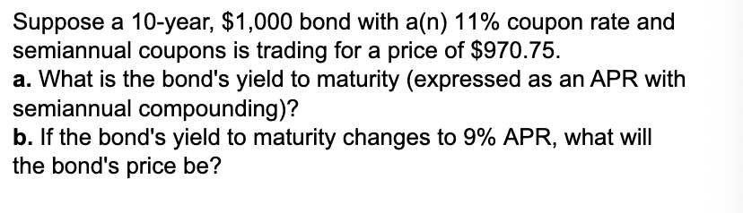 Suppose a 10-year, $1,000 bond with a(n) 11% coupon rate and
semiannual coupons is trading for a price of $970.75.
a. What is the bond's yield to maturity (expressed as an APR with
semiannual compounding)?
b. If the bond's yield to maturity changes to 9% APR, what will
the bond's price be?