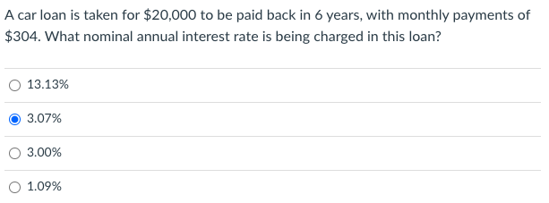 A car loan is taken for $20,000 to be paid back in 6 years, with monthly payments of
$304. What nominal annual interest rate is being charged in this loan?
13.13%
3.07%
3.00%
1.09%