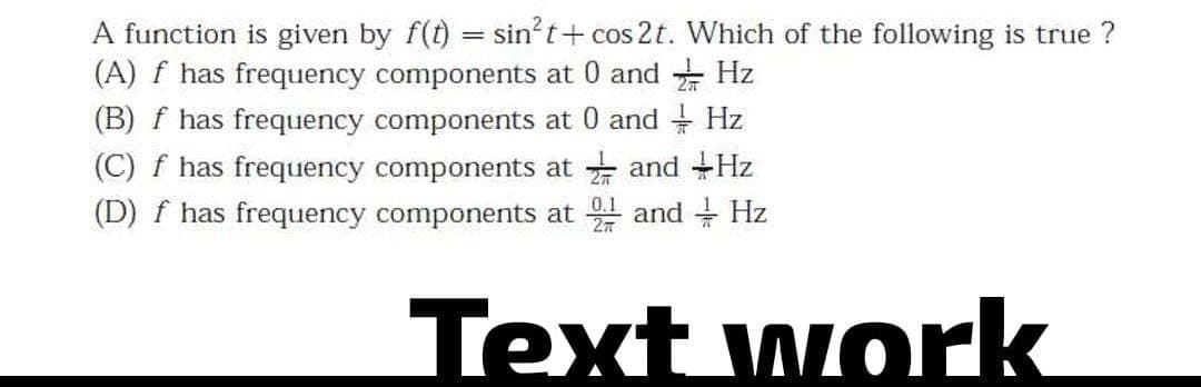 Hz
A function is given by f(t) = sin²t+cos 2t. Which of the following is true ?
(A) f has frequency components at and
(B) f has frequency components at 0 and + Hz
(C) f has frequency components at and Hz
(D) f has frequency components at 2 and Hz
Text work