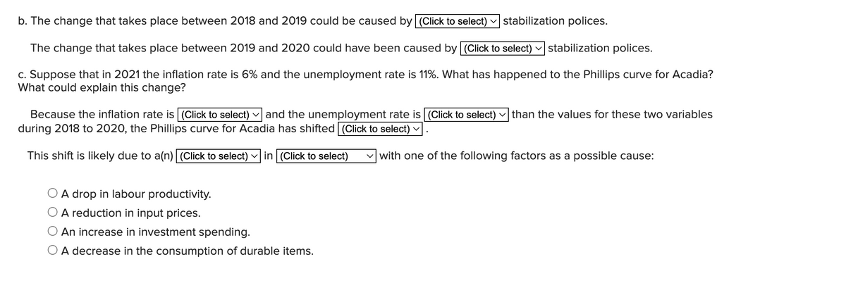 b. The change that takes place between 2018 and 2019 could be caused by (Click to select) stabilization polices.
The change that takes place between 2019 and 2020 could have been caused by (Click to select) ✓stabilization polices.
c. Suppose that in 2021 the inflation rate is 6% and the unemployment rate is 11%. What has happened to the Phillips curve for Acadia?
What could explain this change?
Because the inflation rate is (Click to select) and the unemployment rate is (Click to select) than the values for these two variables
during 2018 to 2020, the Phillips curve for Acadia has shifted (Click to select)
This shift is likely due to a(n)| (Click to select) ✓in (Click to select)
A drop in labour productivity.
A reduction in input prices.
An increase in investment spending.
O A decrease in the consumption of durable items.
V
with one of the following factors as a possible cause: