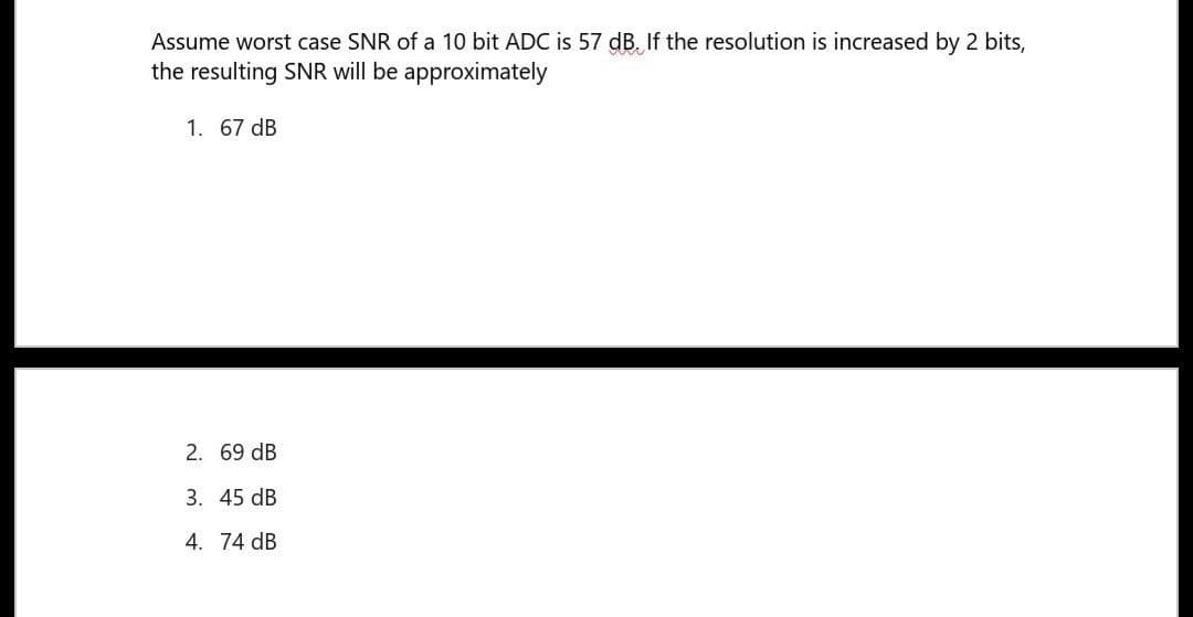 Assume worst case SNR of a 10 bit ADC is 57 dB. If the resolution is increased by 2 bits,
the resulting SNR will be approximately
1. 67 dB
2. 69 dB
3. 45 dB
4. 74 dB